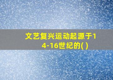 文艺复兴运动起源于14-16世纪的( )